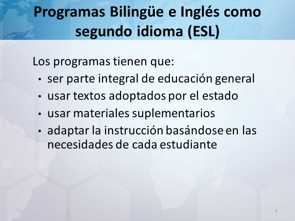 Programas Bilingüe e Inglés como segundo idioma (ESL) Los programas tienen que: ser parte integral de educación general usar textos adoptados por el estado usar materiales suplementarios adaptar la instrucción basándose en las necesidades de cada estudiante 9