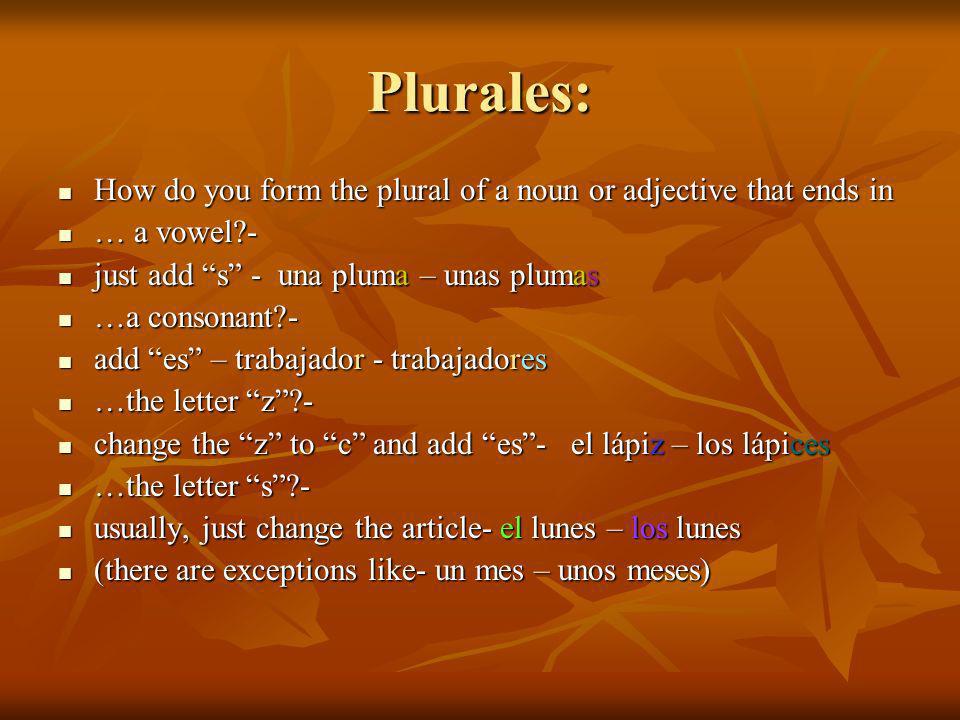 Plurales: How do you form the plural of a noun or adjective that ends in How do you form the plural of a noun or adjective that ends in … a vowel - … a vowel - just add s - una pluma – unas plumas just add s - una pluma – unas plumas …a consonant - …a consonant - add es – trabajador - trabajadores add es – trabajador - trabajadores …the letter z - …the letter z - change the z to c and add es- el lápiz – los lápices change the z to c and add es- el lápiz – los lápices …the letter s - …the letter s - usually, just change the article- el lunes – los lunes usually, just change the article- el lunes – los lunes (there are exceptions like- un mes – unos meses) (there are exceptions like- un mes – unos meses)