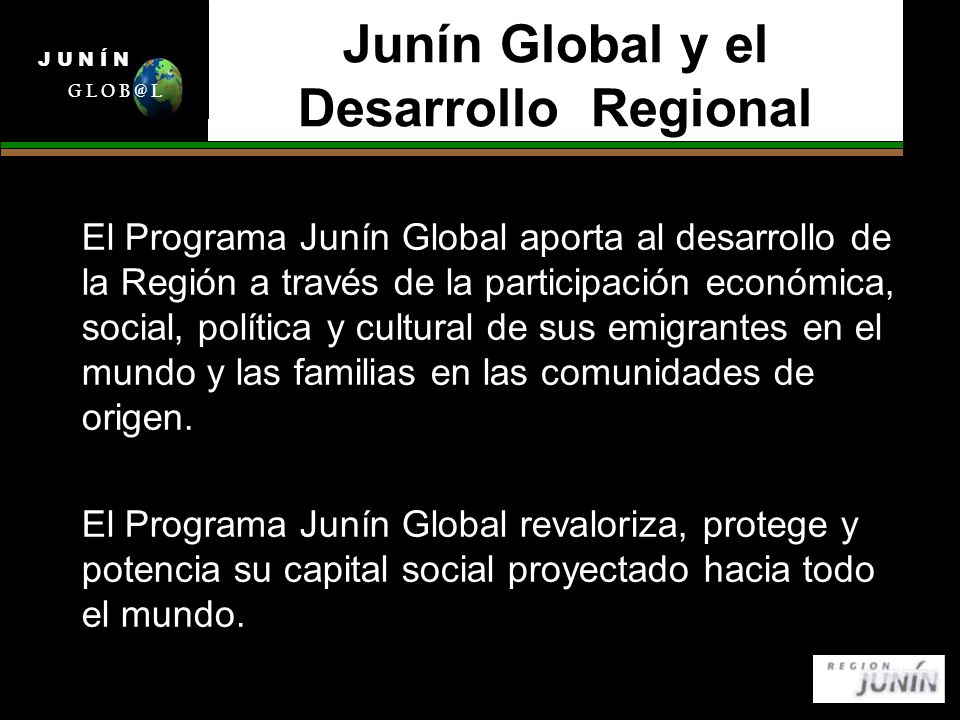 Junín Global y el Desarrollo Regional El Programa Junín Global aporta al desarrollo de la Región a través de la participación económica, social, política y cultural de sus emigrantes en el mundo y las familias en las comunidades de origen.