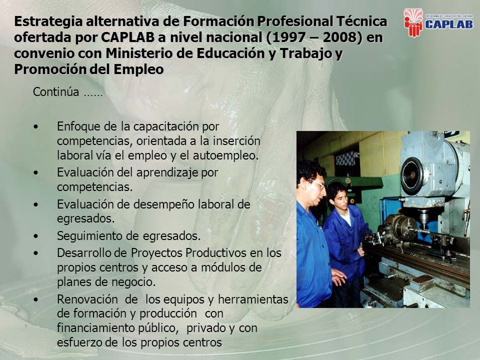 Estrategia alternativa de Formación Profesional Técnica ofertada por CAPLAB a nivel nacional (1997 – 2008) en convenio con Ministerio de Educación y Trabajo y Promoción del Empleo Continúa …… Enfoque de la capacitación por competencias, orientada a la inserción laboral vía el empleo y el autoempleo.