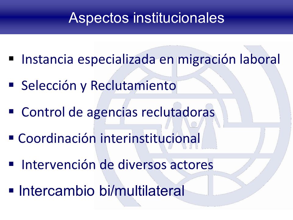 Aspectos institucionales Instancia especializada en migración laboral Selección y Reclutamiento Control de agencias reclutadoras Coordinación interinstitucional Intervención de diversos actores Intercambio bi/multilateral
