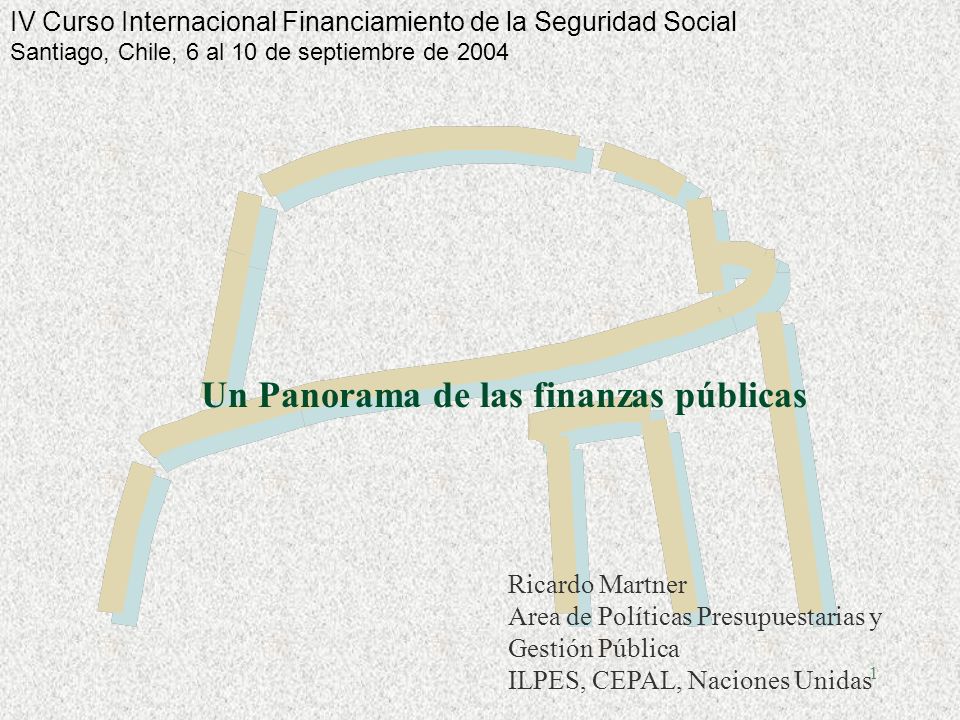 1 Un Panorama de las finanzas públicas Ricardo Martner Area de Políticas Presupuestarias y Gestión Pública ILPES, CEPAL, Naciones Unidas IV Curso Internacional Financiamiento de la Seguridad Social Santiago, Chile, 6 al 10 de septiembre de 2004