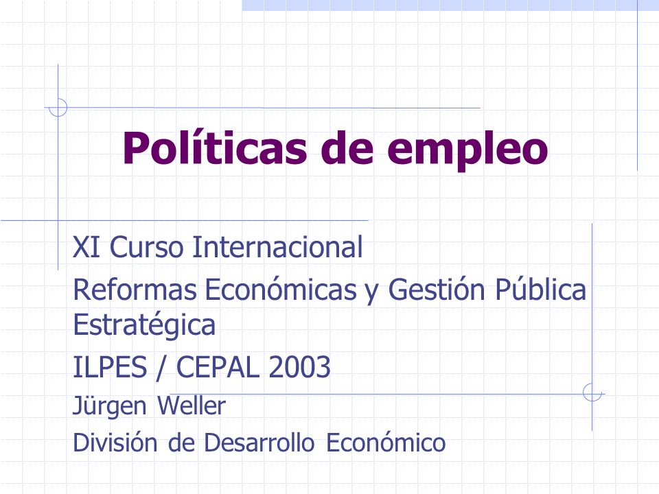 Políticas de empleo XI Curso Internacional Reformas Económicas y Gestión Pública Estratégica ILPES / CEPAL 2003 Jürgen Weller División de Desarrollo Económico
