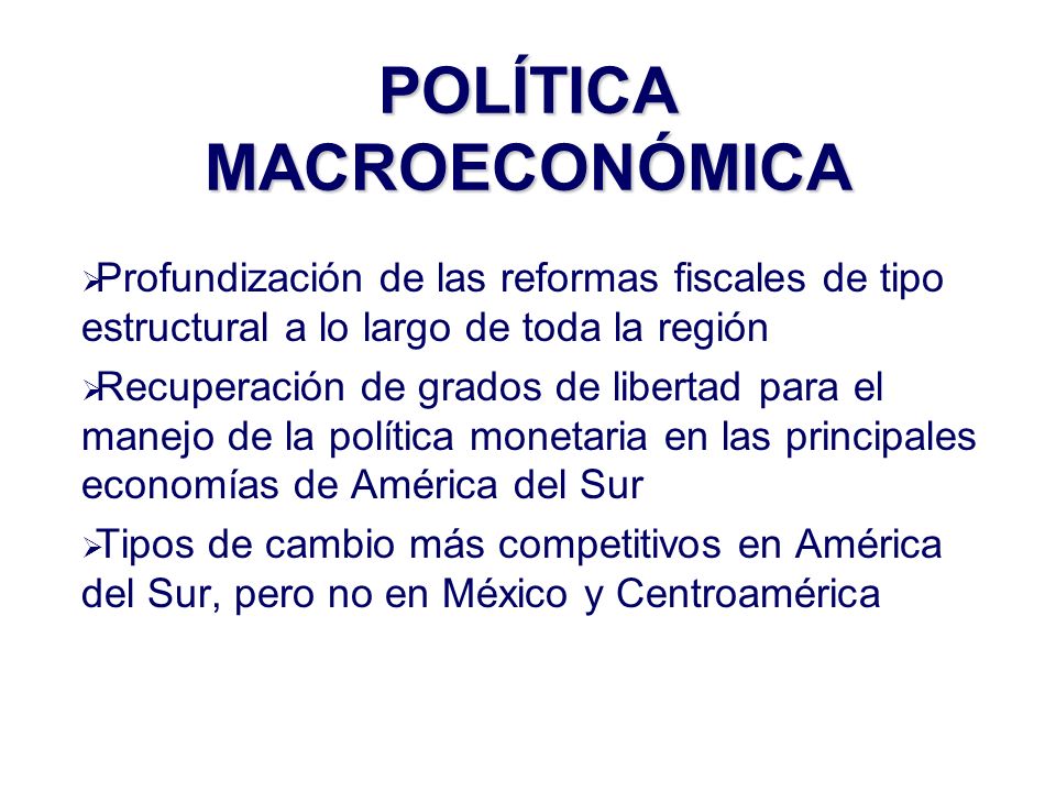 Profundización de las reformas fiscales de tipo estructural a lo largo de toda la región Recuperación de grados de libertad para el manejo de la política monetaria en las principales economías de América del Sur Tipos de cambio más competitivos en América del Sur, pero no en México y Centroamérica POLÍTICA MACROECONÓMICA