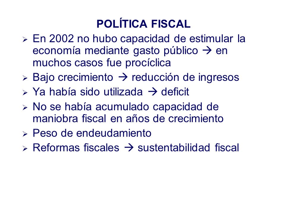 POLÍTICA FISCAL En 2002 no hubo capacidad de estimular la economía mediante gasto público en muchos casos fue procíclica Bajo crecimiento reducción de ingresos Ya había sido utilizada deficit No se había acumulado capacidad de maniobra fiscal en años de crecimiento Peso de endeudamiento Reformas fiscales sustentabilidad fiscal