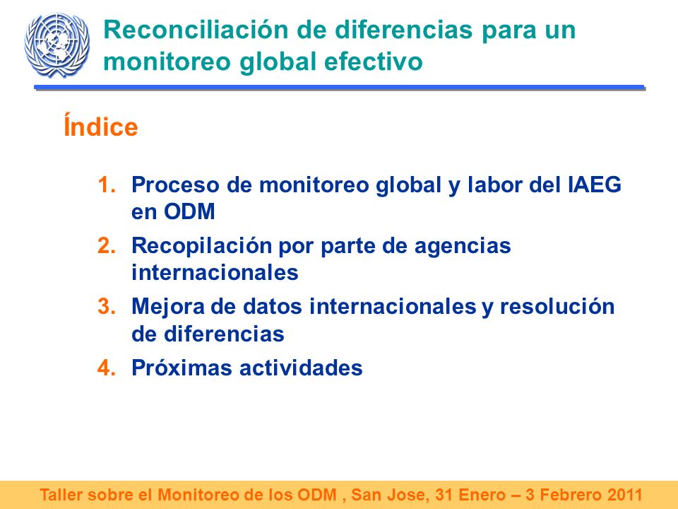 Taller sobre el Monitoreo de los ODM, San Jose, 31 Enero – 3 Febrero 2011 Reconciliación de diferencias para un monitoreo global efectivo Índice 1.Proceso de monitoreo global y labor del IAEG en ODM 2.Recopilación por parte de agencias internacionales 3.Mejora de datos internacionales y resolución de diferencias 4.Próximas actividades