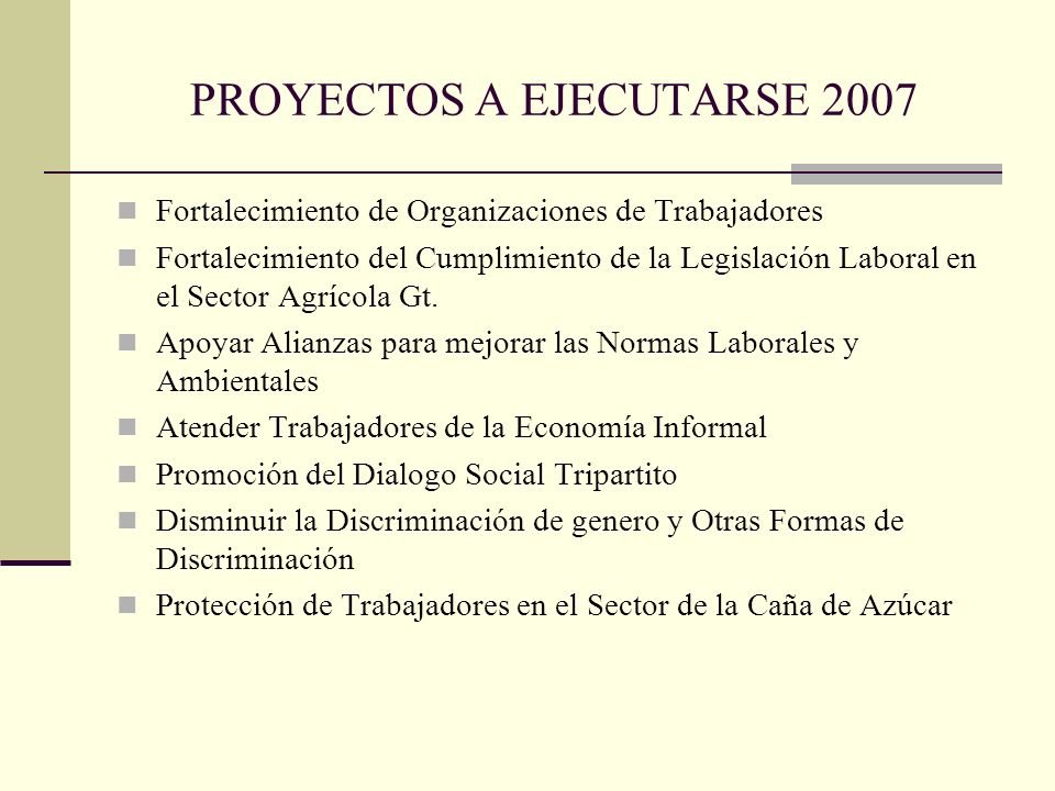 PROYECTOS A EJECUTARSE 2007 Fortalecimiento de Organizaciones de Trabajadores Fortalecimiento del Cumplimiento de la Legislación Laboral en el Sector Agrícola Gt.