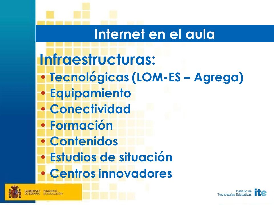 Infraestructuras: Tecnológicas (LOM-ES – Agrega) Equipamiento Conectividad Formación Contenidos Estudios de situación Centros innovadores Internet en el aula