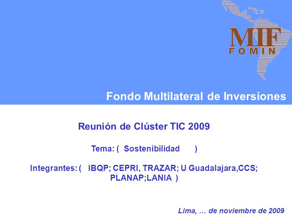 Fondo Multilateral de Inversiones Reunión de Clúster TIC 2009 Tema: ( Sostenibilidad ) Integrantes: ( IBQP; CEPRI, TRAZAR; U Guadalajara,CCS; PLANAP;LANIA ) Lima, … de noviembre de 2009