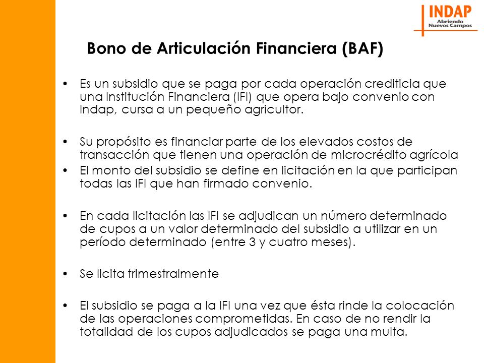 Bono de Articulación Financiera (BAF) Es un subsidio que se paga por cada operación crediticia que una Institución Financiera (IFI) que opera bajo convenio con Indap, cursa a un pequeño agricultor.