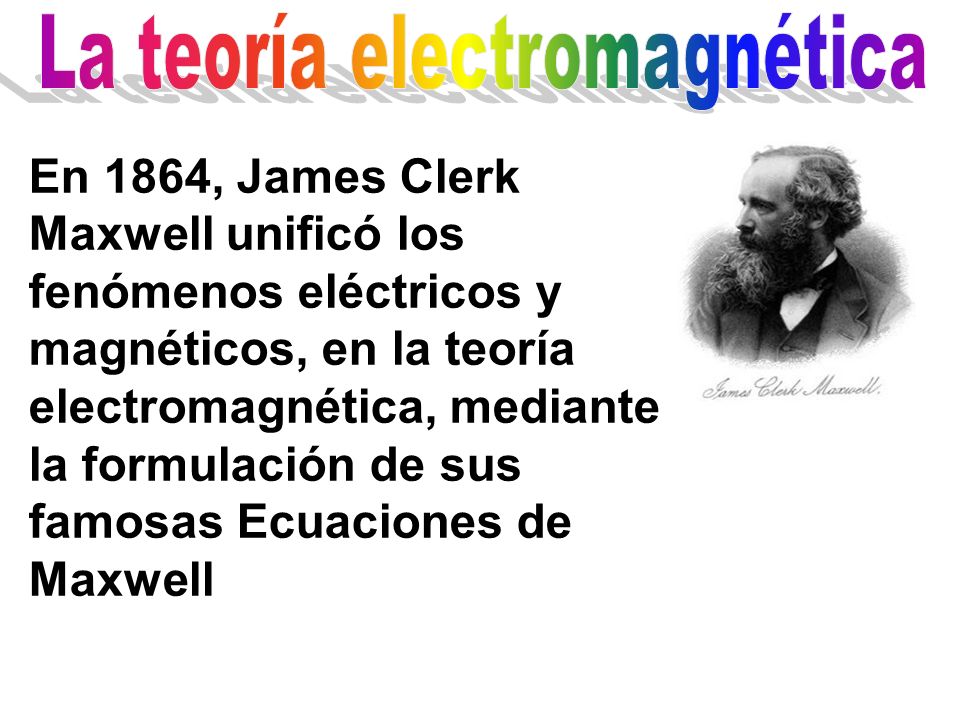 En 1864, James Clerk Maxwell unificó los fenómenos eléctricos y magnéticos, en la teoría electromagnética, mediante la formulación de sus famosas Ecuaciones de Maxwell
