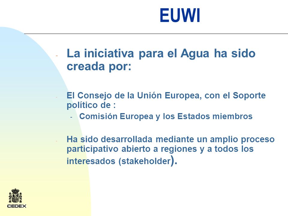EUWI - La iniciativa para el Agua ha sido creada por: - El Consejo de la Unión Europea, con el Soporte político de : - Comisión Europea y los Estados miembros - Ha sido desarrollada mediante un amplio proceso participativo abierto a regiones y a todos los interesados (stakeholder ).