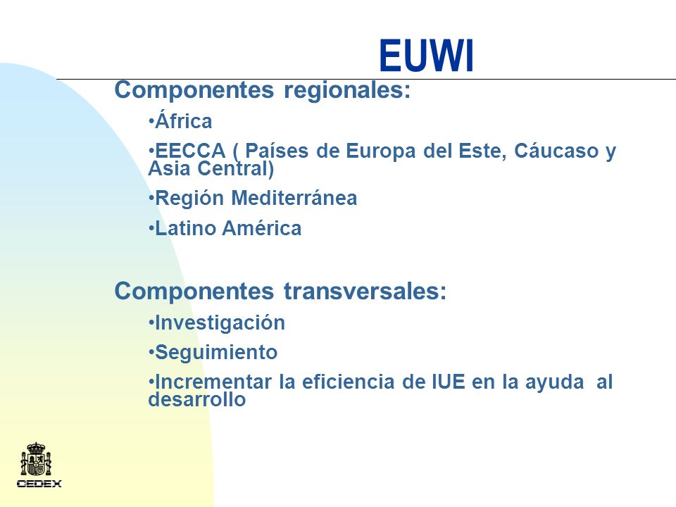 EUWI Componentes regionales: África EECCA ( Países de Europa del Este, Cáucaso y Asia Central) Región Mediterránea Latino América Componentes transversales: Investigación Seguimiento Incrementar la eficiencia de lUE en la ayuda al desarrollo
