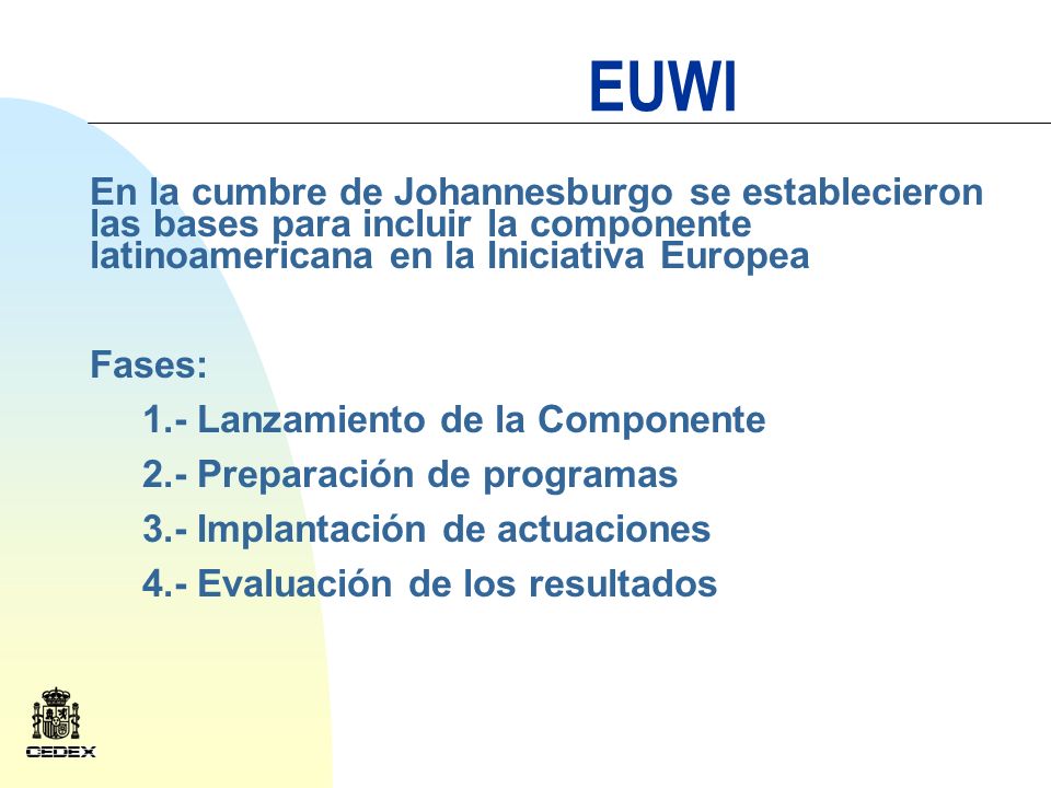 EUWI En la cumbre de Johannesburgo se establecieron las bases para incluir la componente latinoamericana en la Iniciativa Europea Fases: 1.- Lanzamiento de la Componente 2.- Preparación de programas 3.- Implantación de actuaciones 4.- Evaluación de los resultados