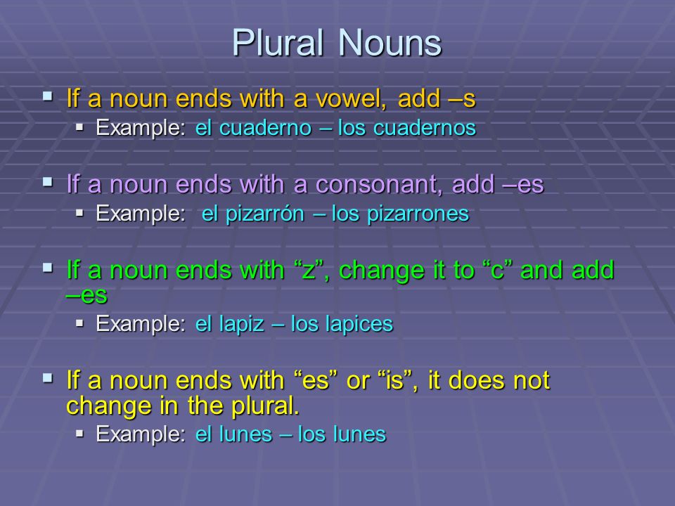 Plural Nouns If a noun ends with a vowel, add –s If a noun ends with a vowel, add –s Example: el cuaderno – los cuadernos Example: el cuaderno – los cuadernos If a noun ends with a consonant, add –es If a noun ends with a consonant, add –es Example: el pizarrón – los pizarrones Example: el pizarrón – los pizarrones If a noun ends with z, change it to c and add –es If a noun ends with z, change it to c and add –es Example: el lapiz – los lapices Example: el lapiz – los lapices If a noun ends with es or is, it does not change in the plural.