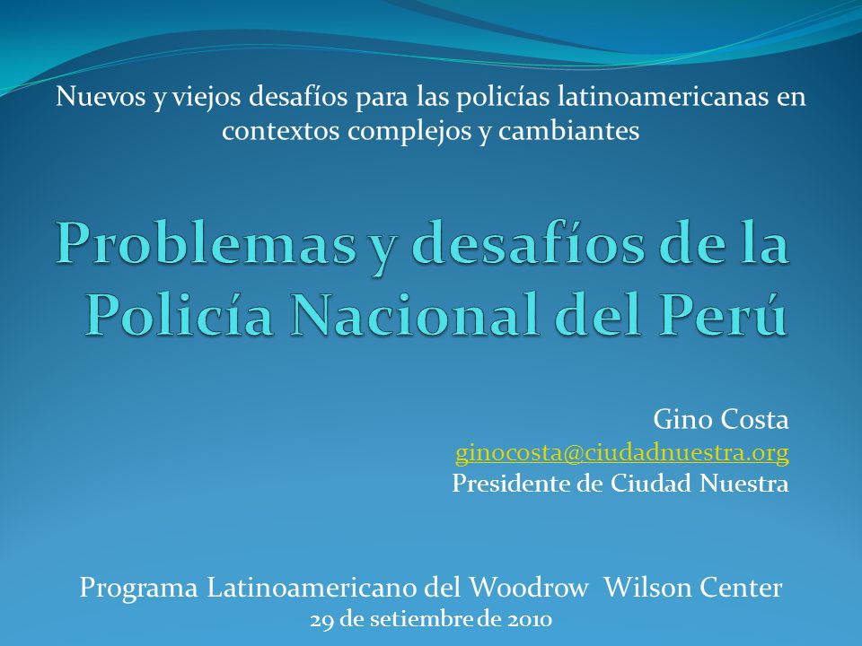 Gino Costa Presidente de Ciudad Nuestra Programa Latinoamericano del Woodrow Wilson Center 29 de setiembre de 2010 Nuevos y viejos desafíos para las policías latinoamericanas en contextos complejos y cambiantes