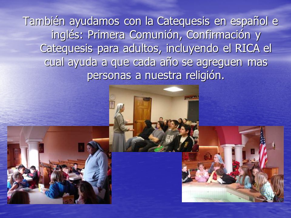 También ayudamos con la Catequesis en español e inglés: Primera Comunión, Confirmación y Catequesis para adultos, incluyendo el RICA el cual ayuda a que cada año se agreguen mas personas a nuestra religión.