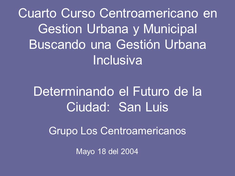 Cuarto Curso Centroamericano en Gestion Urbana y Municipal Buscando una Gestión Urbana Inclusiva Determinando el Futuro de la Ciudad: San Luis Grupo Los Centroamericanos Mayo 18 del 2004