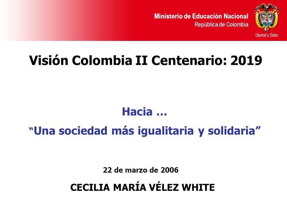 Ministerio de Educación Nacional República de Colombia 22 de marzo de 2006 CECILIA MARÍA VÉLEZ WHITE Visión Colombia II Centenario: 2019 Hacia … Una sociedad más igualitaria y solidaria