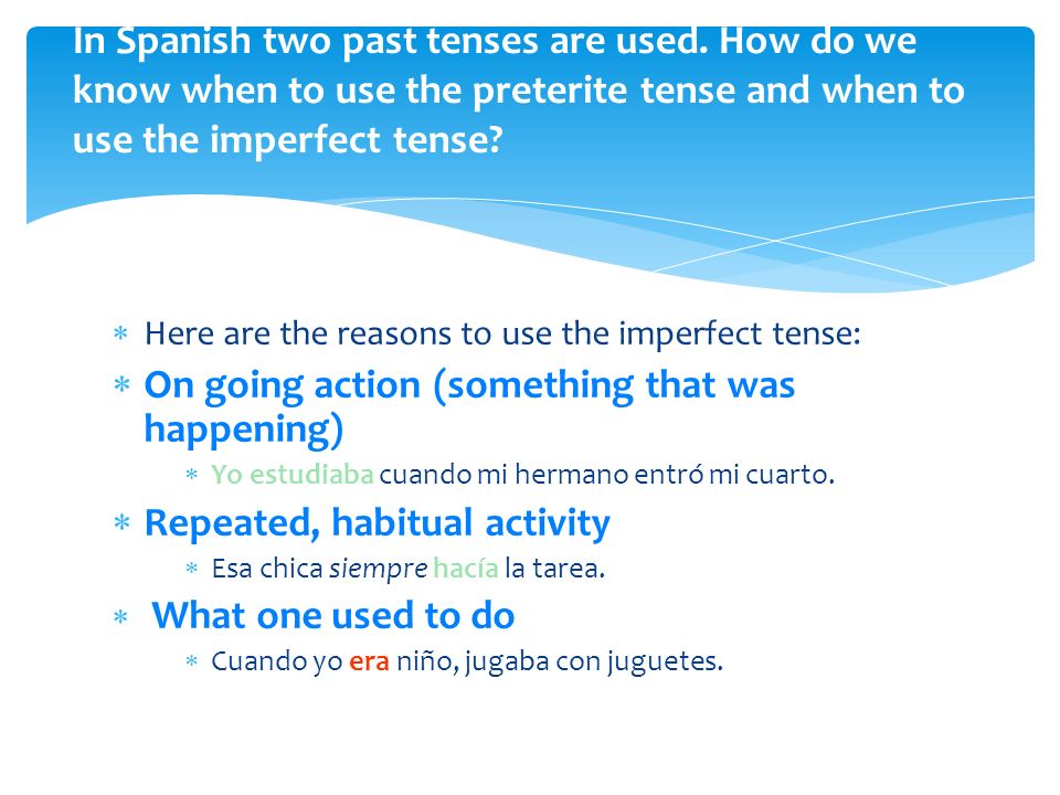 Here are the reasons to use the imperfect tense: On going action (something that was happening) Yo estudiaba cuando mi hermano entró mi cuarto.
