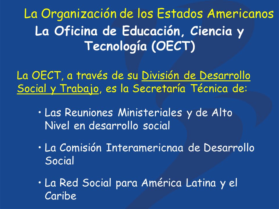 La Oficina de Educación, Ciencia y Tecnología (OECT) La OECT, a través de su División de Desarrollo Social y Trabajo, es la Secretaría Técnica de: Las Reuniones Ministeriales y de Alto Nivel en desarrollo social La Comisión Interamericnaa de Desarrollo Social La Red Social para América Latina y el Caribe