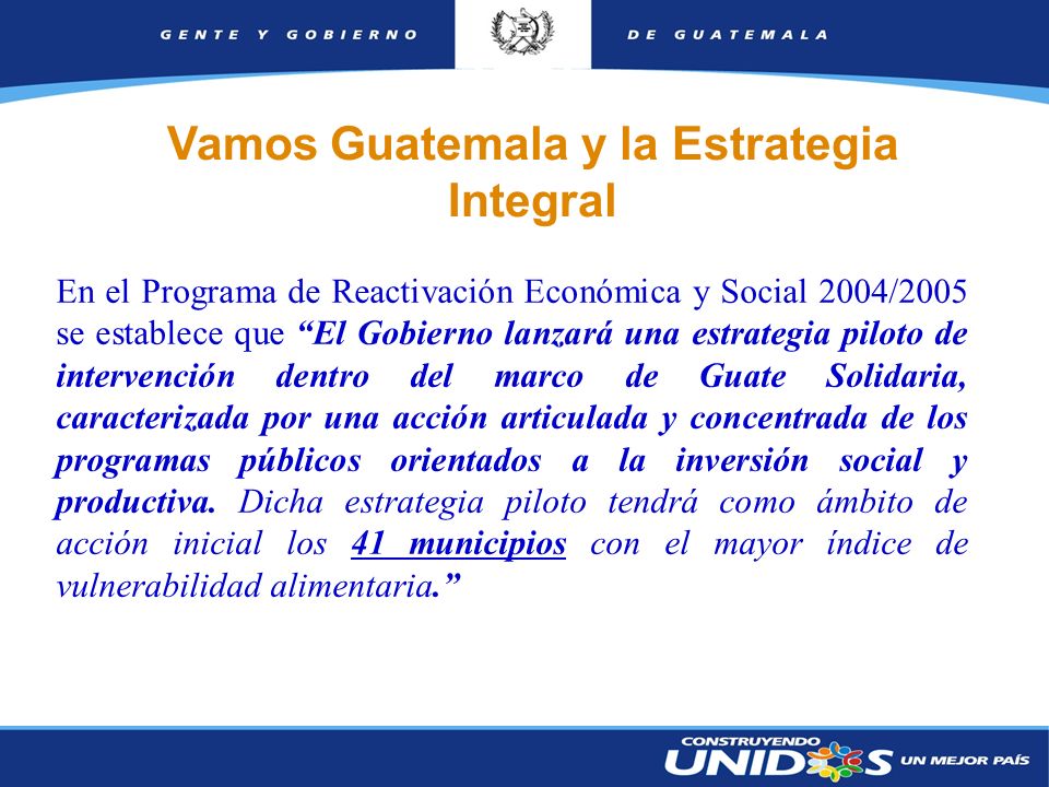 2 En el Programa de Reactivación Económica y Social 2004/2005 se establece que El Gobierno lanzará una estrategia piloto de intervención dentro del marco de Guate Solidaria, caracterizada por una acción articulada y concentrada de los programas públicos orientados a la inversión social y productiva.