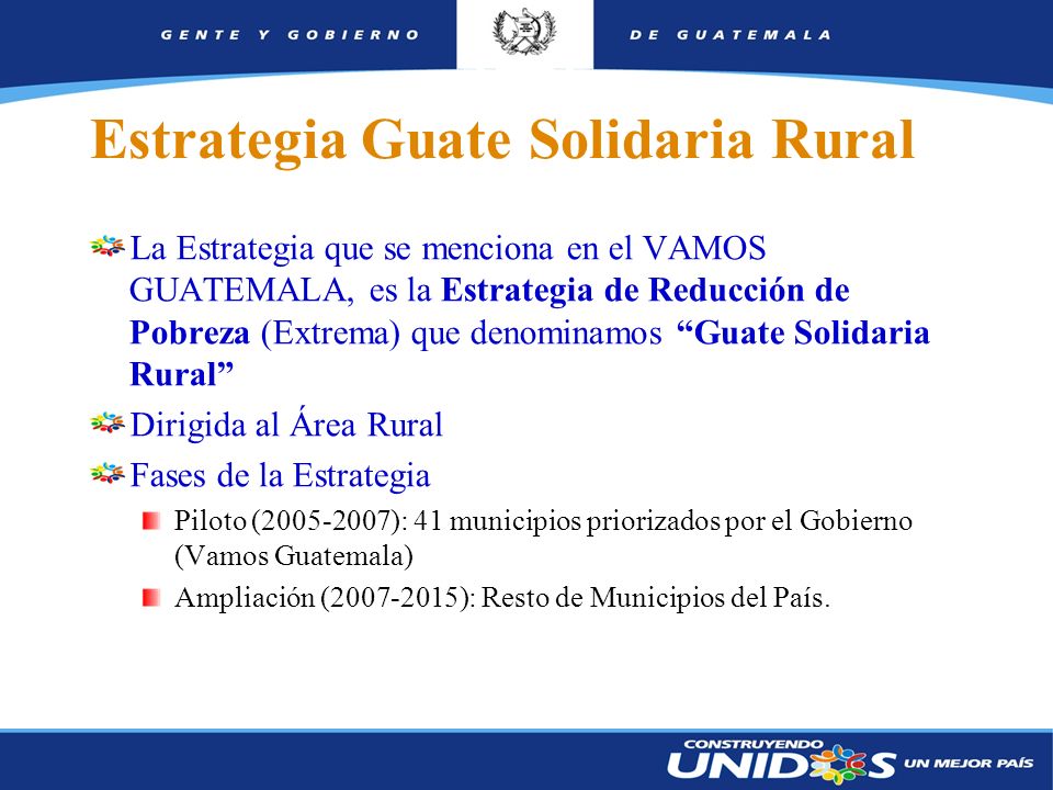 3 Estrategia Guate Solidaria Rural La Estrategia que se menciona en el VAMOS GUATEMALA, es la Estrategia de Reducción de Pobreza (Extrema) que denominamos Guate Solidaria Rural Dirigida al Área Rural Fases de la Estrategia Piloto ( ): 41 municipios priorizados por el Gobierno (Vamos Guatemala) Ampliación ( ): Resto de Municipios del País.