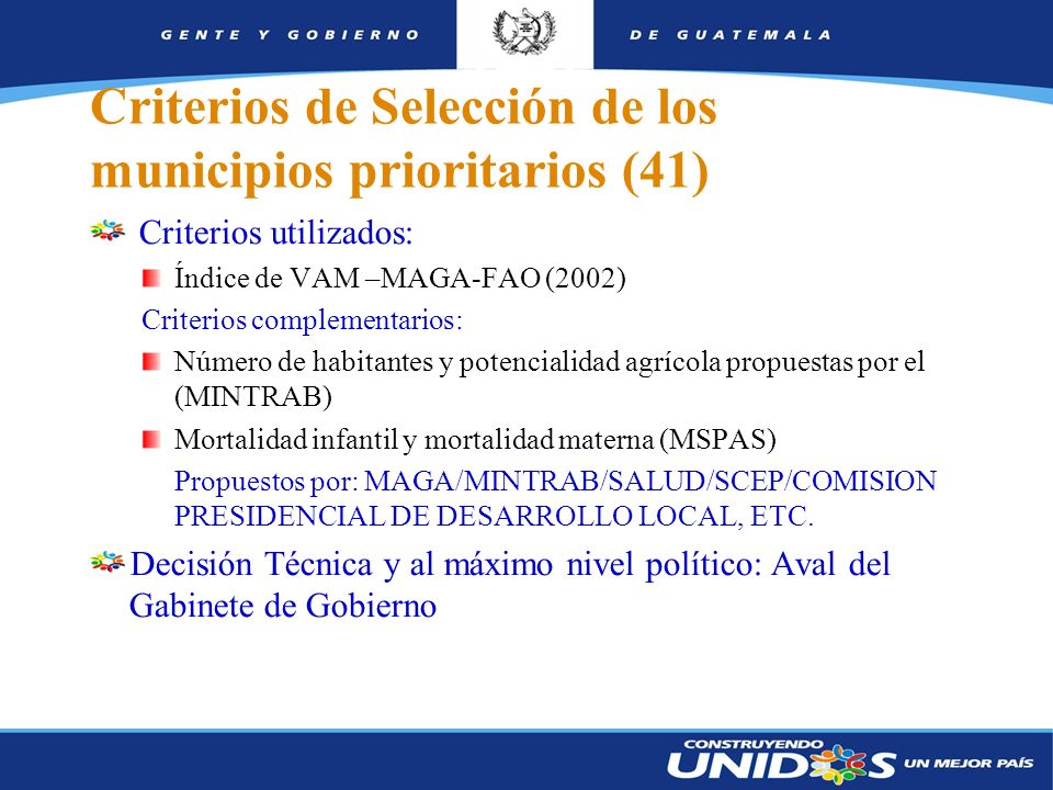 6 Criterios de Selección de los municipios prioritarios (41) Criterios utilizados: Índice de VAM –MAGA-FAO (2002) Criterios complementarios: Número de habitantes y potencialidad agrícola propuestas por el (MINTRAB) Mortalidad infantil y mortalidad materna (MSPAS) Propuestos por: MAGA/MINTRAB/SALUD/SCEP/COMISION PRESIDENCIAL DE DESARROLLO LOCAL, ETC.