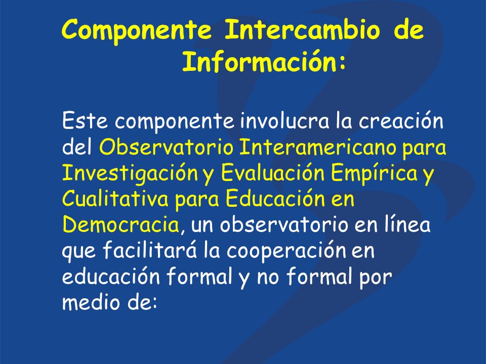 Componente Intercambio de Información: Este componente involucra la creación del Observatorio Interamericano para Investigación y Evaluación Empírica y Cualitativa para Educación en Democracia, un observatorio en línea que facilitará la cooperación en educación formal y no formal por medio de: