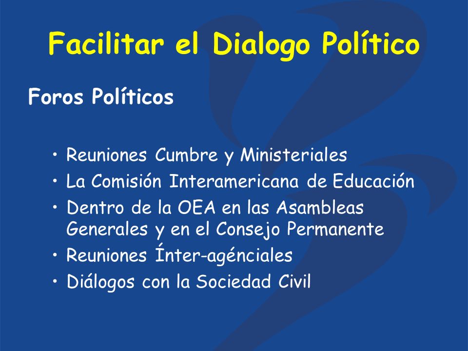 Facilitar el Dialogo Político Foros Políticos Reuniones Cumbre y Ministeriales La Comisión Interamericana de Educación Dentro de la OEA en las Asambleas Generales y en el Consejo Permanente Reuniones Ínter-agénciales Diálogos con la Sociedad Civil