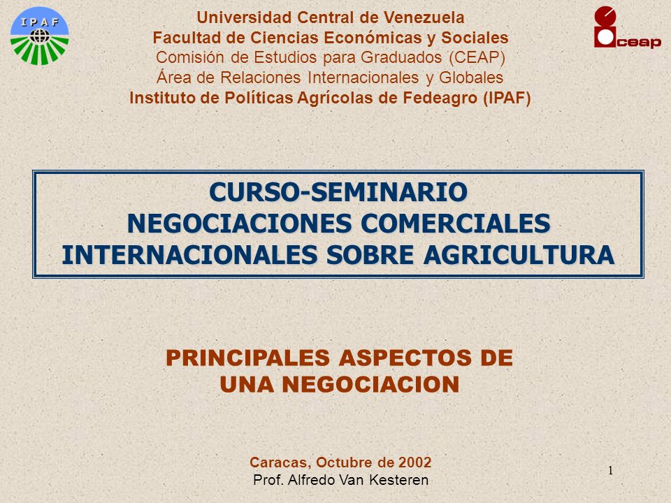 1 Universidad Central de Venezuela Facultad de Ciencias Económicas y Sociales Comisión de Estudios para Graduados (CEAP) Área de Relaciones Internacionales y Globales Instituto de Políticas Agrícolas de Fedeagro (IPAF) CURSO-SEMINARIO NEGOCIACIONES COMERCIALES INTERNACIONALES SOBRE AGRICULTURA PRINCIPALES ASPECTOS DE UNA NEGOCIACION Caracas, Octubre de 2002 Prof.