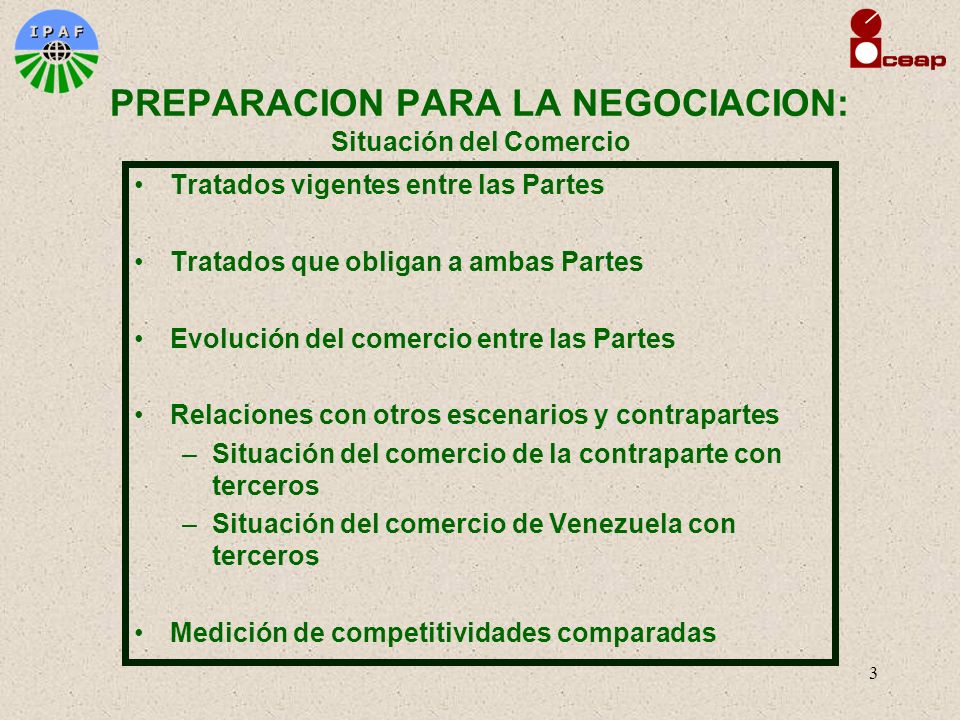 3 Tratados vigentes entre las Partes Tratados que obligan a ambas Partes Evolución del comercio entre las Partes Relaciones con otros escenarios y contrapartes –Situación del comercio de la contraparte con terceros –Situación del comercio de Venezuela con terceros Medición de competitividades comparadas PREPARACION PARA LA NEGOCIACION: Situación del Comercio