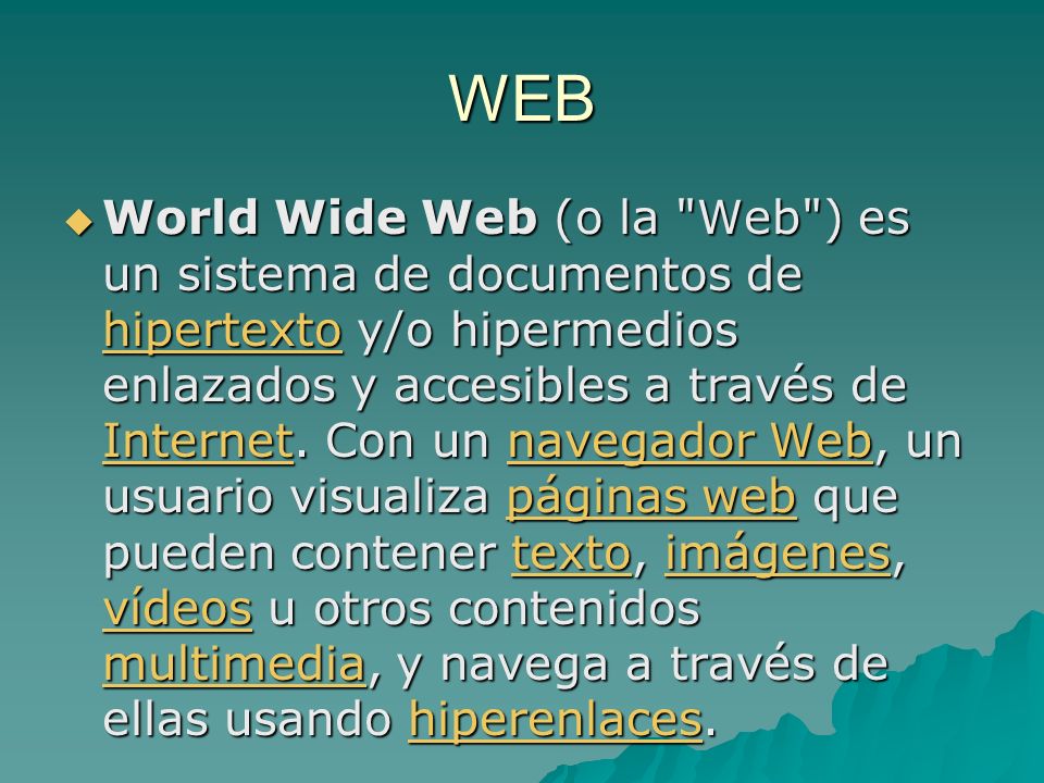WEB World Wide Web (o la Web ) es un sistema de documentos de hipertexto y/o hipermedios enlazados y accesibles a través de Internet.