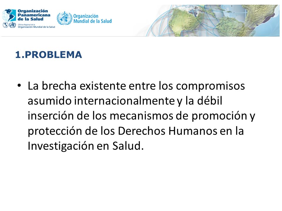 1.PROBLEMA La brecha existente entre los compromisos asumido internacionalmente y la débil inserción de los mecanismos de promoción y protección de los Derechos Humanos en la Investigación en Salud.