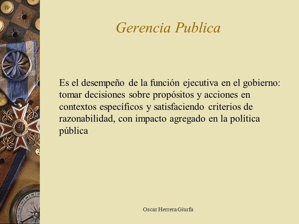 Oscar Herrera Giurfa Gerencia Publica Es el desempeño de la función ejecutiva en el gobierno: tomar decisiones sobre propósitos y acciones en contextos específicos y satisfaciendo criterios de razonabilidad, con impacto agregado en la política pública