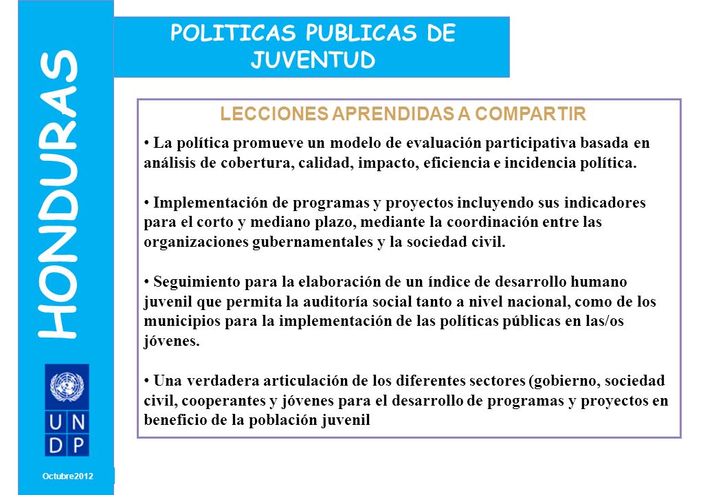 MONTH/ YEAR LECCIONES APRENDIDAS A COMPARTIR Octubre2012 HONDURAS POLITICAS PUBLICAS DE JUVENTUD La política promueve un modelo de evaluación participativa basada en análisis de cobertura, calidad, impacto, eficiencia e incidencia política.