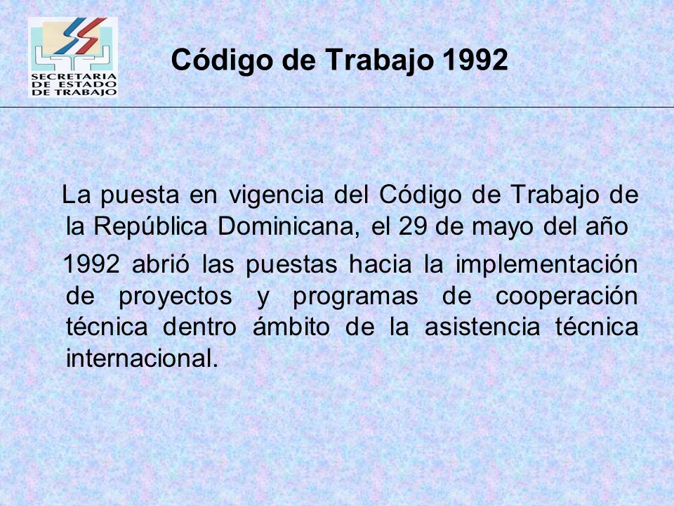 Código de Trabajo 1992 La puesta en vigencia del Código de Trabajo de la República Dominicana, el 29 de mayo del año 1992 abrió las puestas hacia la implementación de proyectos y programas de cooperación técnica dentro ámbito de la asistencia técnica internacional.