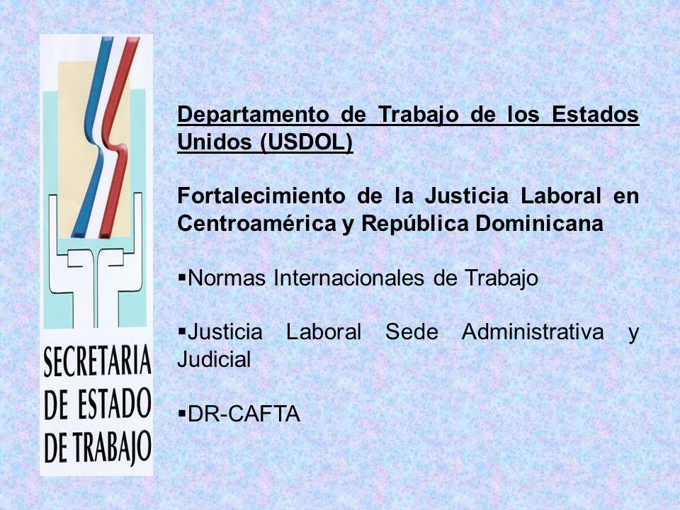 Departamento de Trabajo de los Estados Unidos (USDOL) Fortalecimiento de la Justicia Laboral en Centroamérica y República Dominicana Normas Internacionales de Trabajo Justicia Laboral Sede Administrativa y Judicial DR-CAFTA