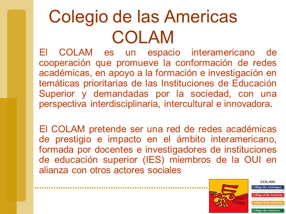 Colegio de las Americas COLAM El COLAM es un espacio interamericano de cooperación que promueve la conformación de redes académicas, en apoyo a la formación e investigación en temáticas prioritarias de las Instituciones de Educación Superior y demandadas por la sociedad, con una perspectiva interdisciplinaria, intercultural e innovadora.