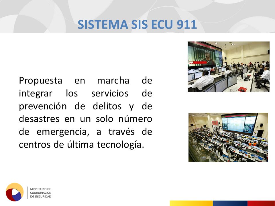 SISTEMA SIS ECU 911 Propuesta en marcha de integrar los servicios de prevención de delitos y de desastres en un solo número de emergencia, a través de centros de última tecnología.