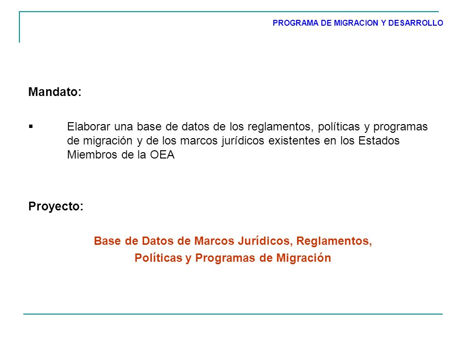 Mandato: Elaborar una base de datos de los reglamentos, políticas y programas de migración y de los marcos jurídicos existentes en los Estados Miembros de la OEA Proyecto: Base de Datos de Marcos Jurídicos, Reglamentos, Políticas y Programas de Migración PROGRAMA DE MIGRACION Y DESARROLLO