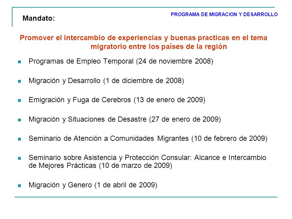 Promover el intercambio de experiencias y buenas practicas en el tema migratorio entre los países de la región Programas de Empleo Temporal (24 de noviembre 2008) Migración y Desarrollo (1 de diciembre de 2008) Emigración y Fuga de Cerebros (13 de enero de 2009) Migración y Situaciones de Desastre (27 de enero de 2009) Seminario de Atención a Comunidades Migrantes (10 de febrero de 2009) Seminario sobre Asistencia y Protección Consular: Alcance e Intercambio de Mejores Prácticas (10 de marzo de 2009) Migración y Genero (1 de abril de 2009) PROGRAMA DE MIGRACION Y DESARROLLO Mandato: