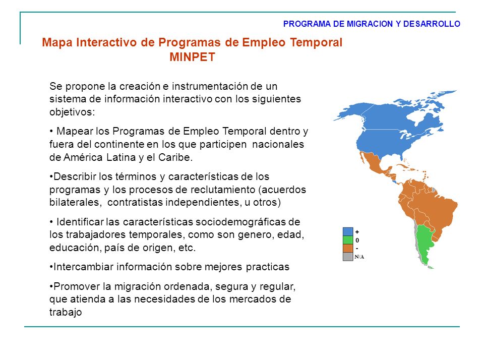 Mapa Interactivo de Programas de Empleo Temporal MINPET Se propone la creación e instrumentación de un sistema de información interactivo con los siguientes objetivos: Mapear los Programas de Empleo Temporal dentro y fuera del continente en los que participen nacionales de América Latina y el Caribe.
