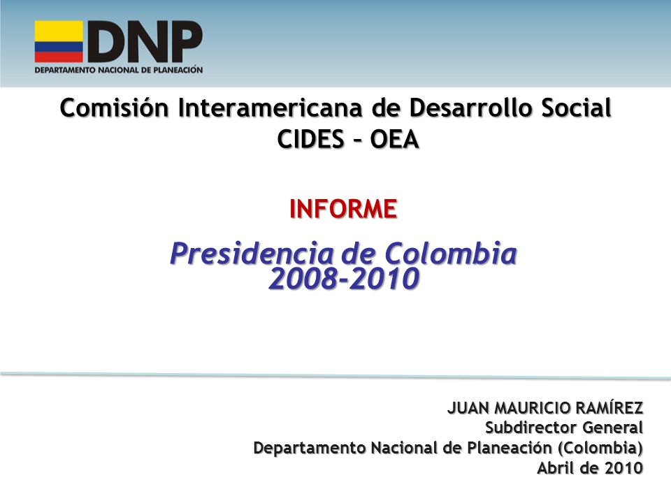 Comisión Interamericana de Desarrollo Social CIDES – OEA INFORME Presidencia de Colombia JUAN MAURICIO RAMÍREZ Subdirector General Departamento Nacional de Planeación (Colombia) Departamento Nacional de Planeación (Colombia) Abril de 2010