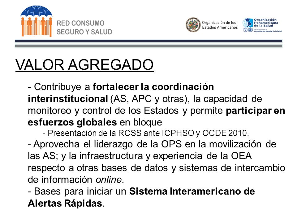 VALOR AGREGADO - Contribuye a fortalecer la coordinación interinstitucional (AS, APC y otras), la capacidad de monitoreo y control de los Estados y permite participar en esfuerzos globales en bloque - Presentación de la RCSS ante ICPHSO y OCDE 2010.