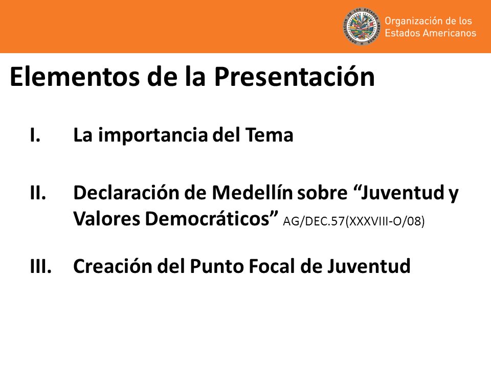 Elementos de la Presentación I.La importancia del Tema II.Declaración de Medellín sobre Juventud y Valores Democráticos AG/DEC.57(XXXVIII-O/08) III.Creación del Punto Focal de Juventud