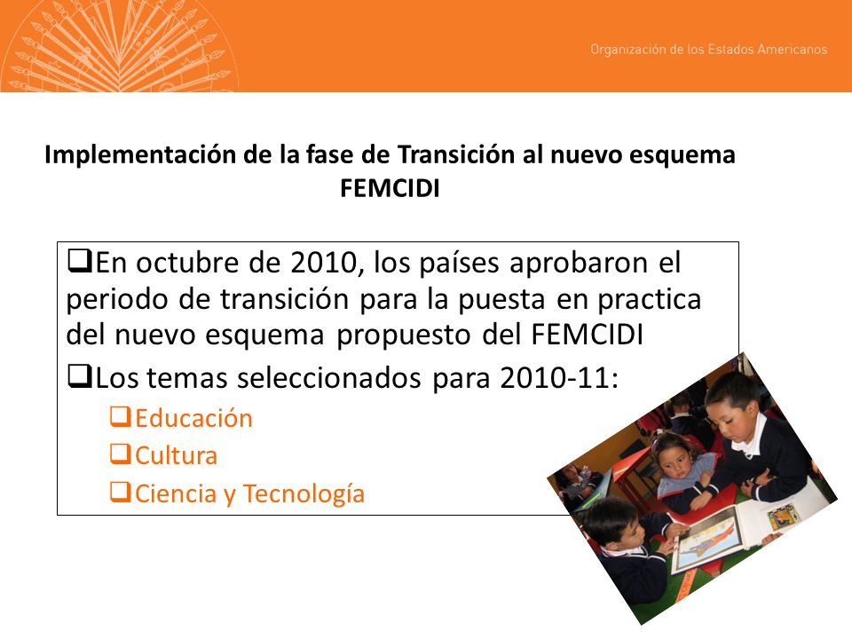 Implementación de la fase de Transición al nuevo esquema FEMCIDI En octubre de 2010, los países aprobaron el periodo de transición para la puesta en practica del nuevo esquema propuesto del FEMCIDI Los temas seleccionados para : Educación Cultura Ciencia y Tecnología