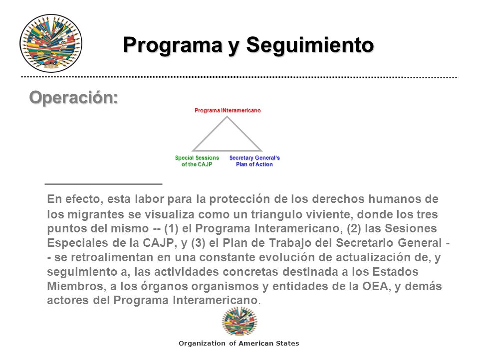Programa y Seguimiento Programa y Seguimiento Operación: En efecto, esta labor para la protección de los derechos humanos de los migrantes se visualiza como un triangulo viviente, donde los tres puntos del mismo -- (1) el Programa Interamericano, (2) las Sesiones Especiales de la CAJP, y (3) el Plan de Trabajo del Secretario General - - se retroalimentan en una constante evolución de actualización de, y seguimiento a, las actividades concretas destinada a los Estados Miembros, a los órganos organismos y entidades de la OEA, y demás actores del Programa Interamericano.