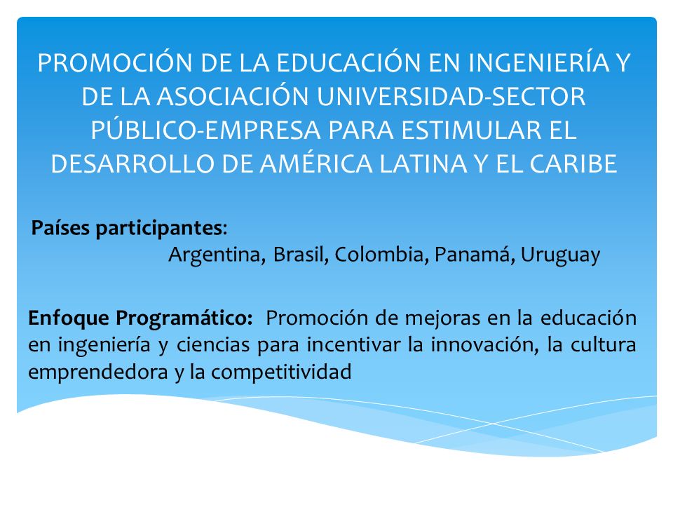 PROMOCIÓN DE LA EDUCACIÓN EN INGENIERÍA Y DE LA ASOCIACIÓN UNIVERSIDAD-SECTOR PÚBLICO-EMPRESA PARA ESTIMULAR EL DESARROLLO DE AMÉRICA LATINA Y EL CARIBE Enfoque Programático: Promoción de mejoras en la educación en ingeniería y ciencias para incentivar la innovación, la cultura emprendedora y la competitividad Países participantes: Argentina, Brasil, Colombia, Panamá, Uruguay