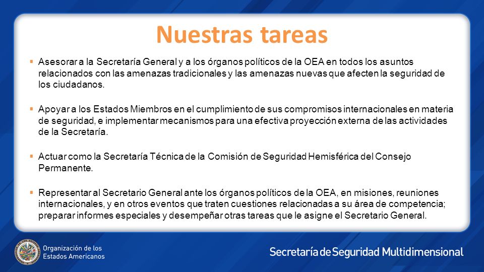 Nuestras tareas Asesorar a la Secretaría General y a los órganos políticos de la OEA en todos los asuntos relacionados con las amenazas tradicionales y las amenazas nuevas que afecten la seguridad de los ciudadanos.